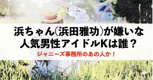 浜ちゃんが嫌いな人気男性アイドルKは誰？ジャニーズ事務所のあの人か！